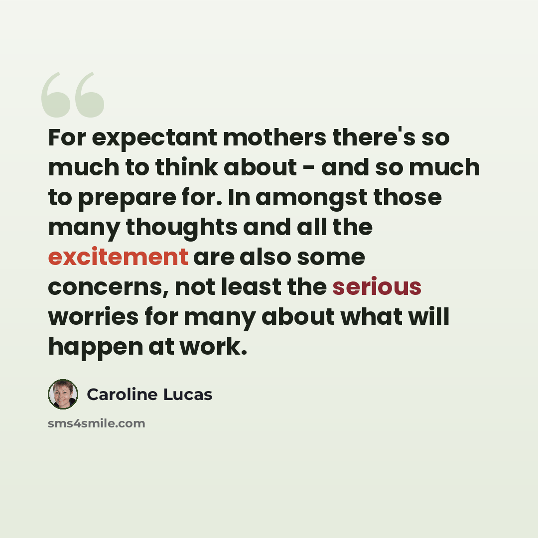 “For expectant mothers there's so much to think about - and so much to prepare for. In amongst those many thoughts and all the excitement are also some concerns, not least the serious worries for many about what will happen at work.” quote by Caroline Lucas