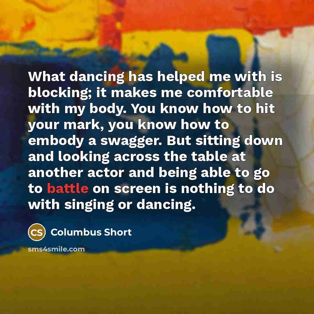 “What dancing has helped me with is blocking; it makes me comfortable with my body. You know how to hit your mark, you know how to embody a swagger. But sitting down and looking across the table at another actor and being able to go to battle on screen is nothing to do with singing or dancing.” quote by Columbus Short