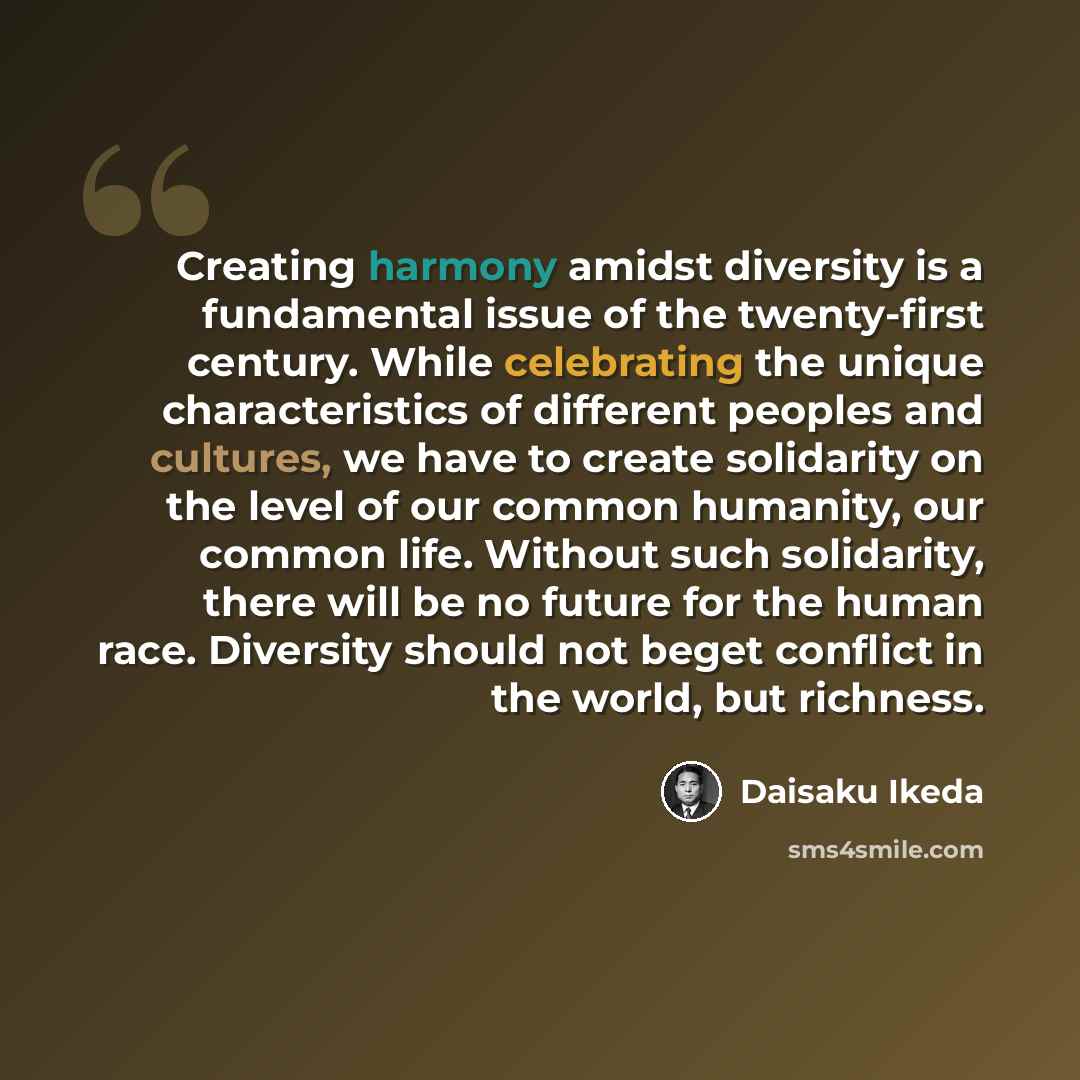 “Creating harmony amidst diversity is a fundamental issue of the twenty-first century. While celebrating the unique characteristics of different peoples and cultures, we have to create solidarity on the level of our common humanity, our common life. Without such solidarity, there will be no future…” quote by Daisaku Ikeda