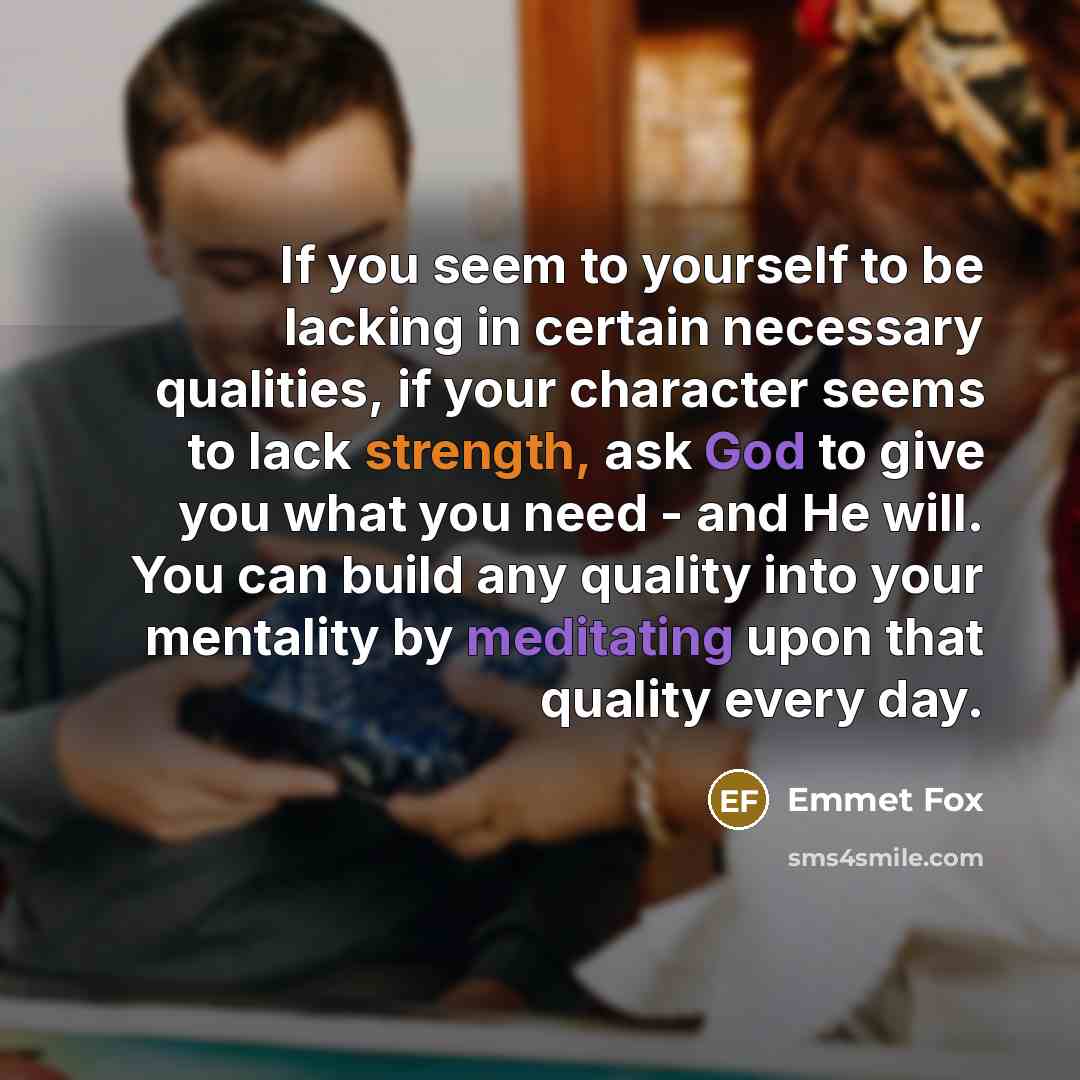 “If you seem to yourself to be lacking in certain necessary qualities, if your character seems to lack strength, ask God to give you what you need - and He will. You can build any quality into your mentality by meditating upon that quality every day.” quote by Emmet Fox