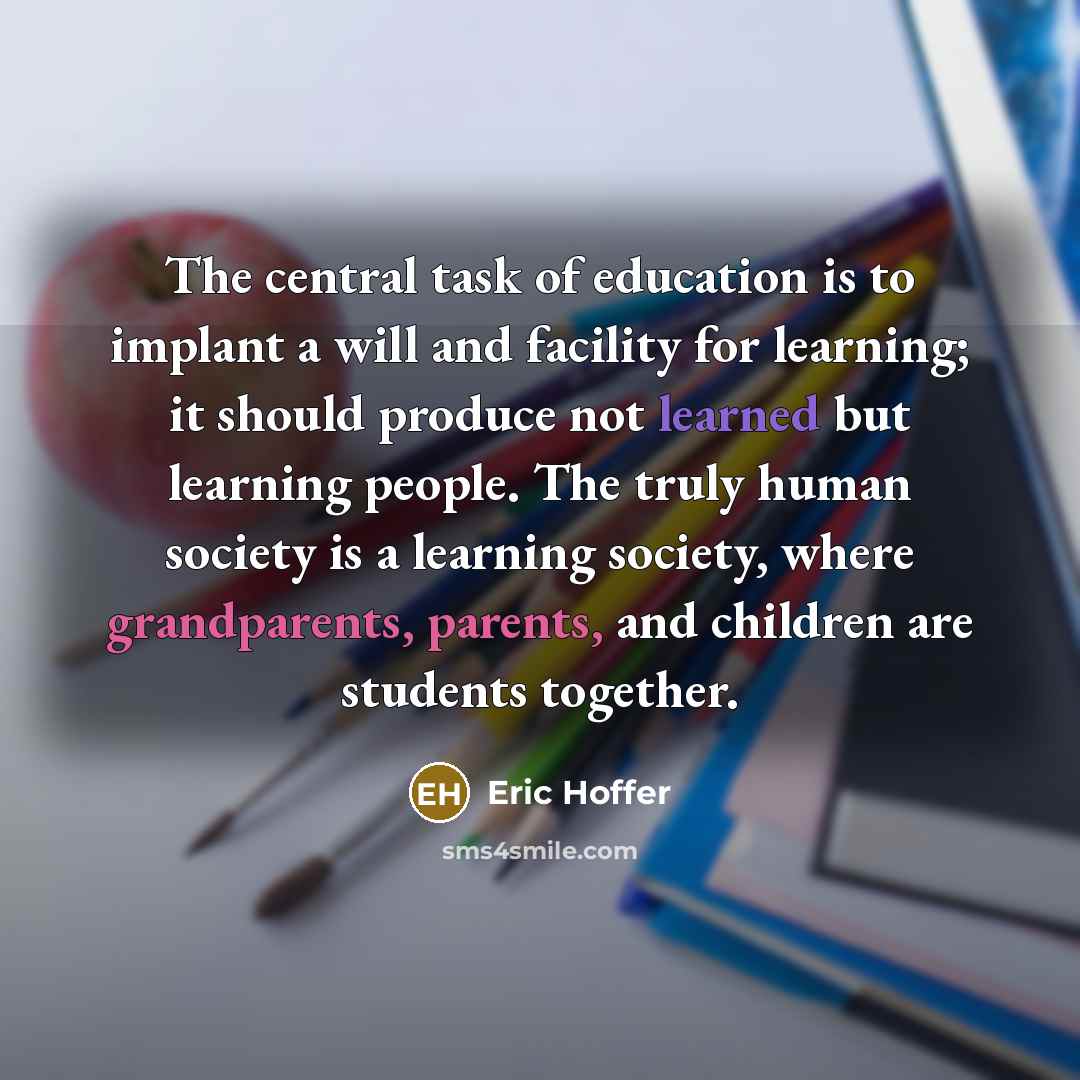 “The central task of education is to implant a will and facility for learning; it should produce not learned but learning people. The truly human society is a learning society, where grandparents, parents, and children are students together.” quote by Eric Hoffer