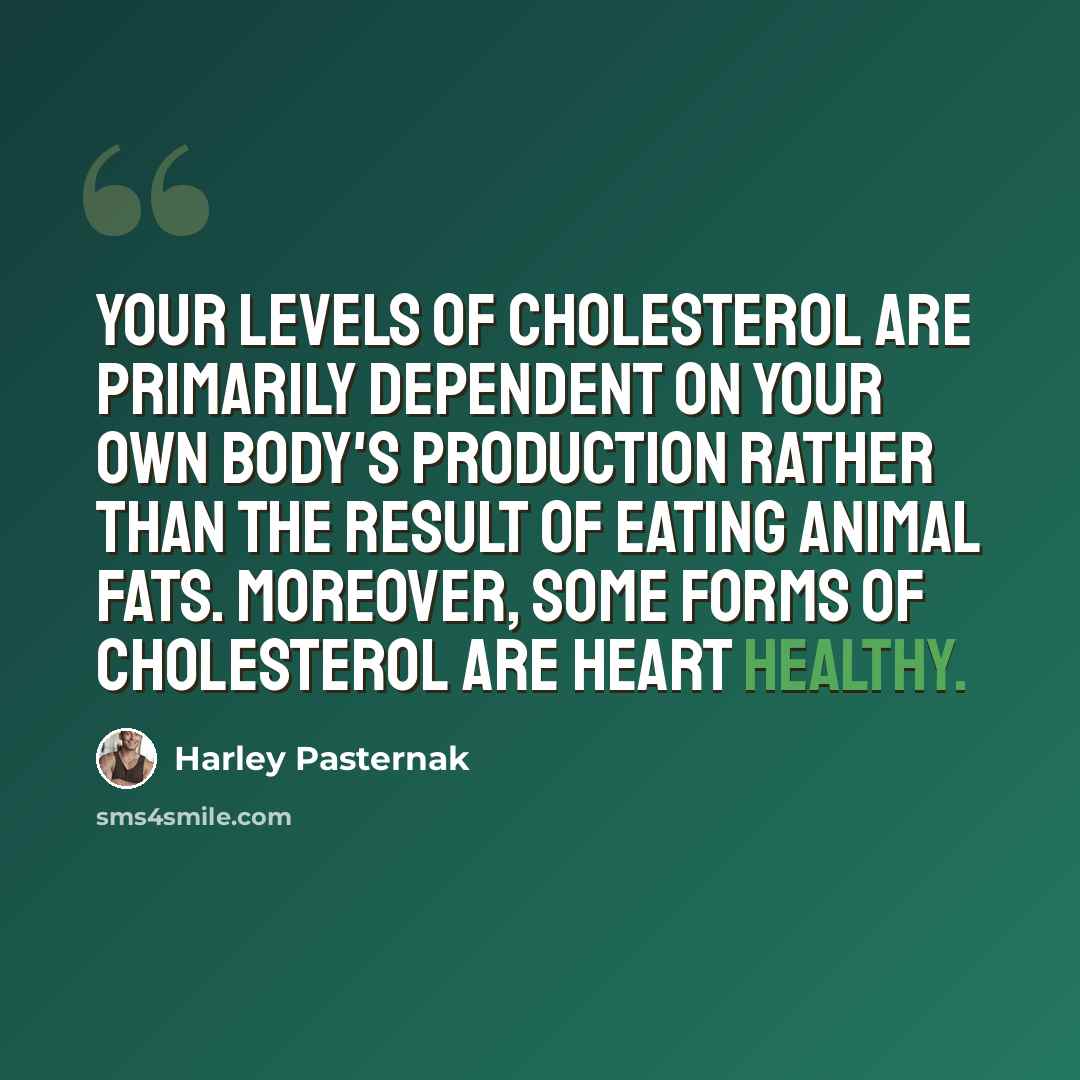 “Your levels of cholesterol are primarily dependent on your own body's production rather than the result of eating animal fats. Moreover, some forms of cholesterol are heart healthy.” quote by Harley Pasternak