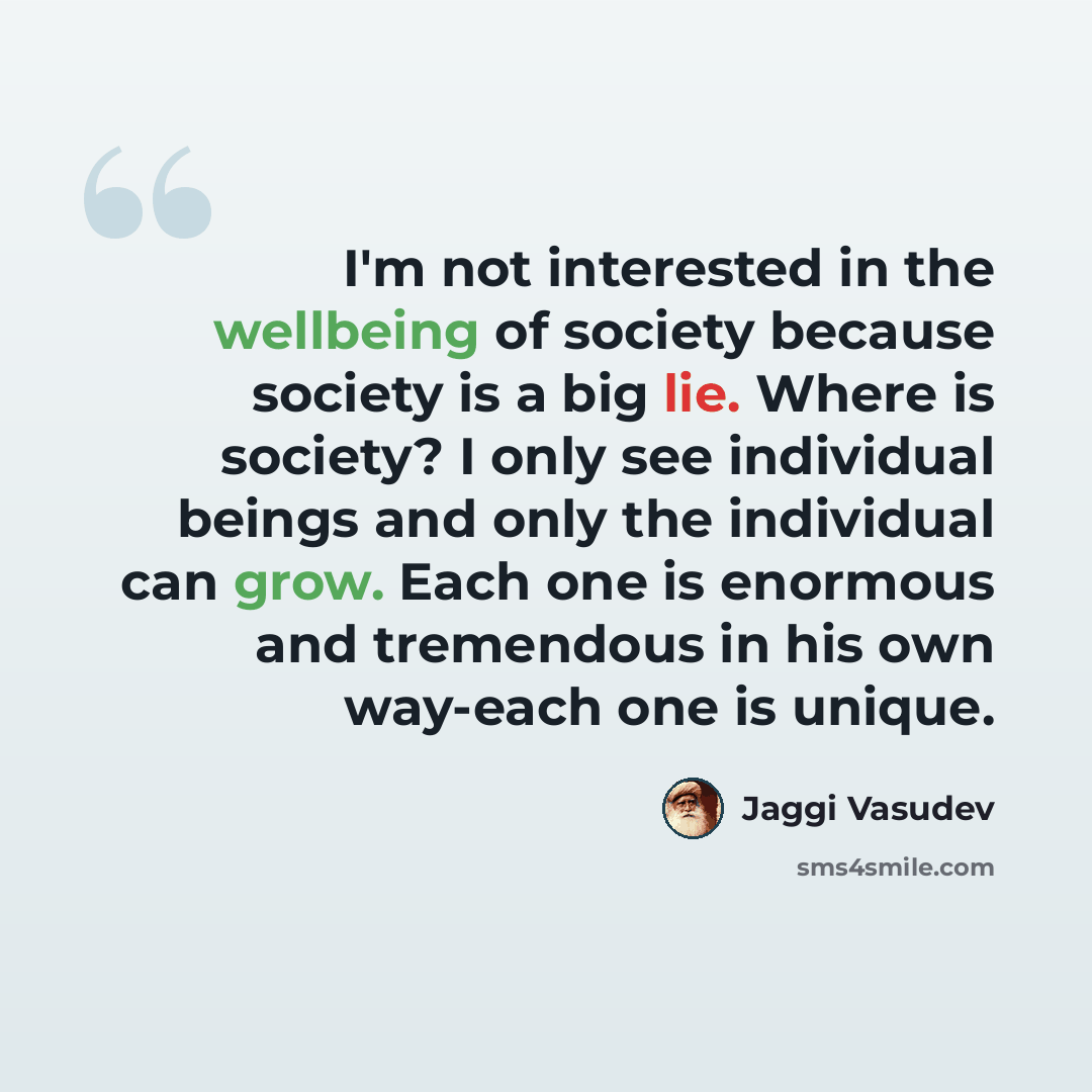 “I'm not interested in the wellbeing of society because society is a big lie. Where is society? I only see individual beings and only the individual can grow. Each one is enormous and tremendous in his own way-each one is unique.” quote by Jaggi Vasudev