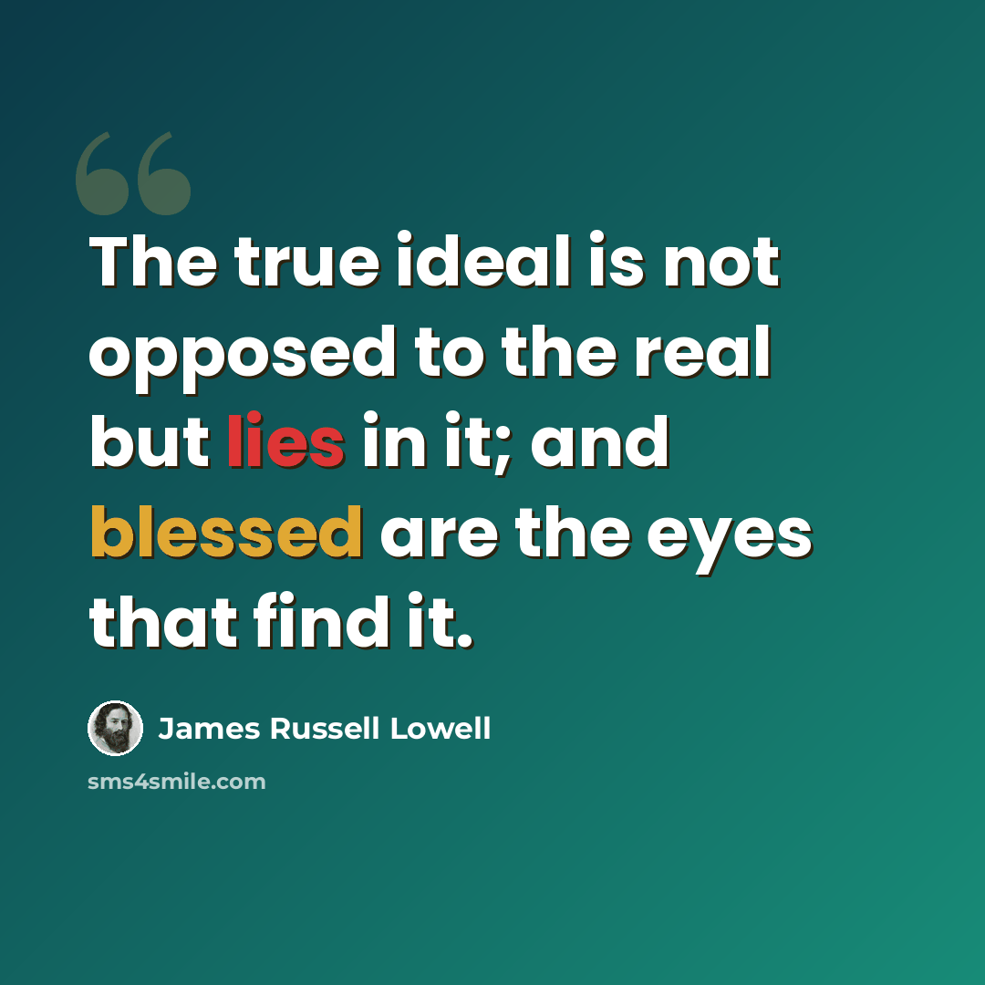 “The true ideal is not opposed to the real but lies in it; and blessed are the eyes that find it.” quote by James Russell Lowell