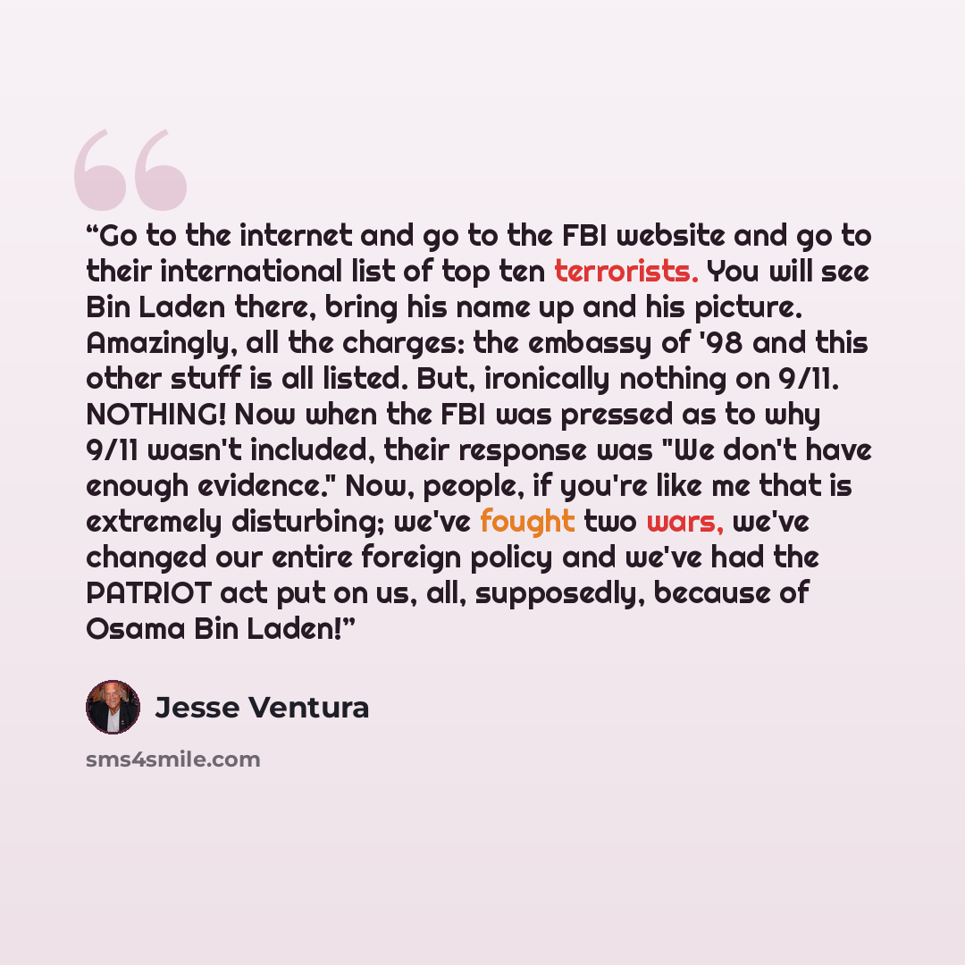 “Go to the internet and go to the FBI website and go to their international list of top ten terrorists. You will see Bin Laden there, bring his name up and his picture. Amazingly, all the charges: the embassy of '98 and this other stuff is all listed. But, ironically nothing on 9/11. NOTHING! Now…” quote by Jesse Ventura