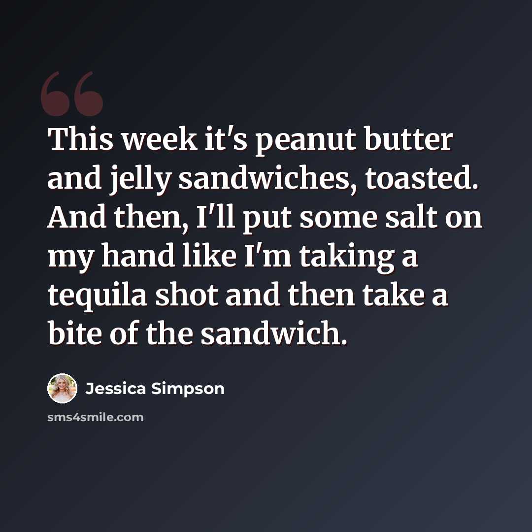 “This week it's peanut butter and jelly sandwiches, toasted. And then, I'll put some salt on my hand like I'm taking a tequila shot and then take a bite of the sandwich.” quote by Jessica Simpson