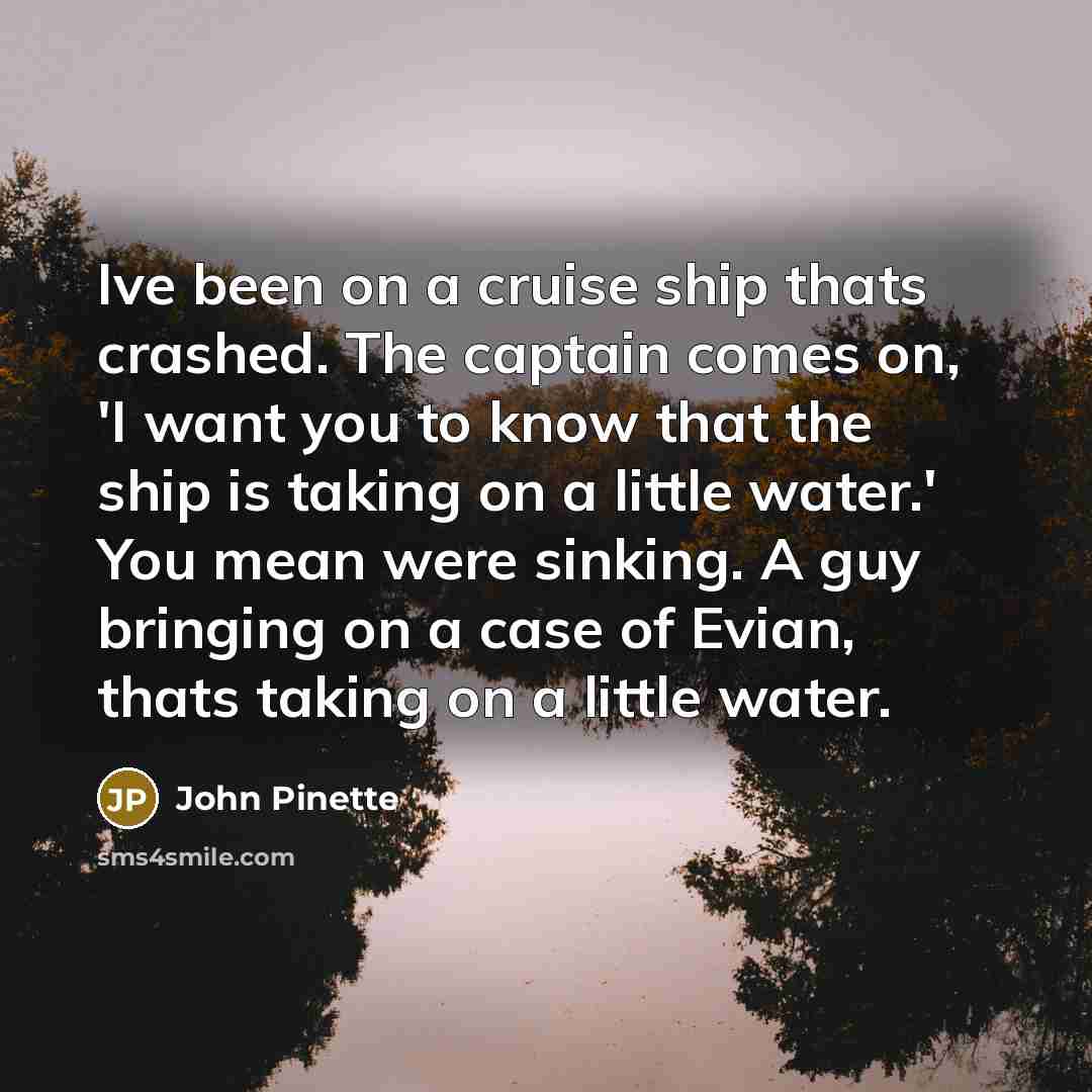 “Ive been on a cruise ship thats crashed. The captain comes on, 'I want you to know that the ship is taking on a little water.' You mean were sinking. A guy bringing on a case of Evian, thats taking on a little water.” quote by John Pinette