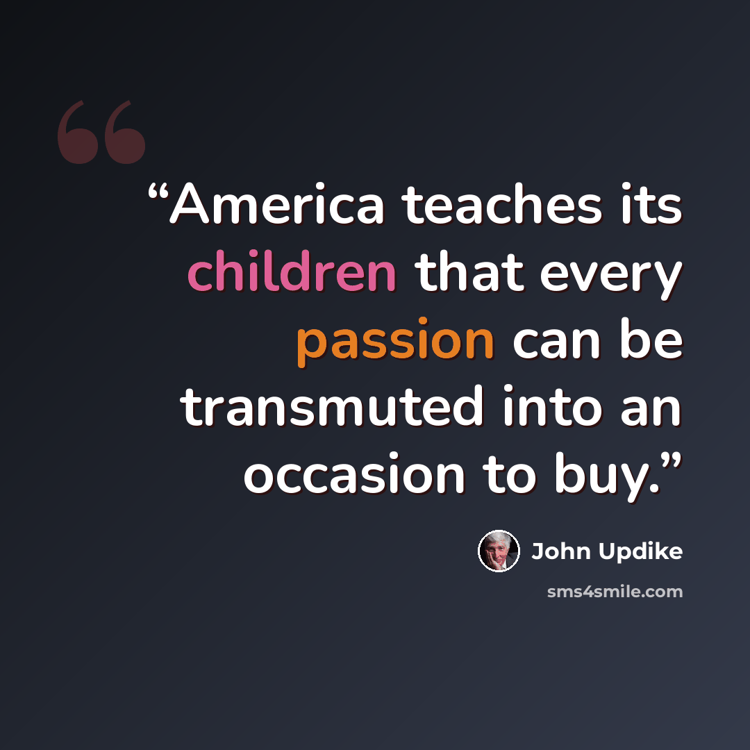“America teaches its children that every passion can be transmuted into an occasion to buy.” quote by John Updike