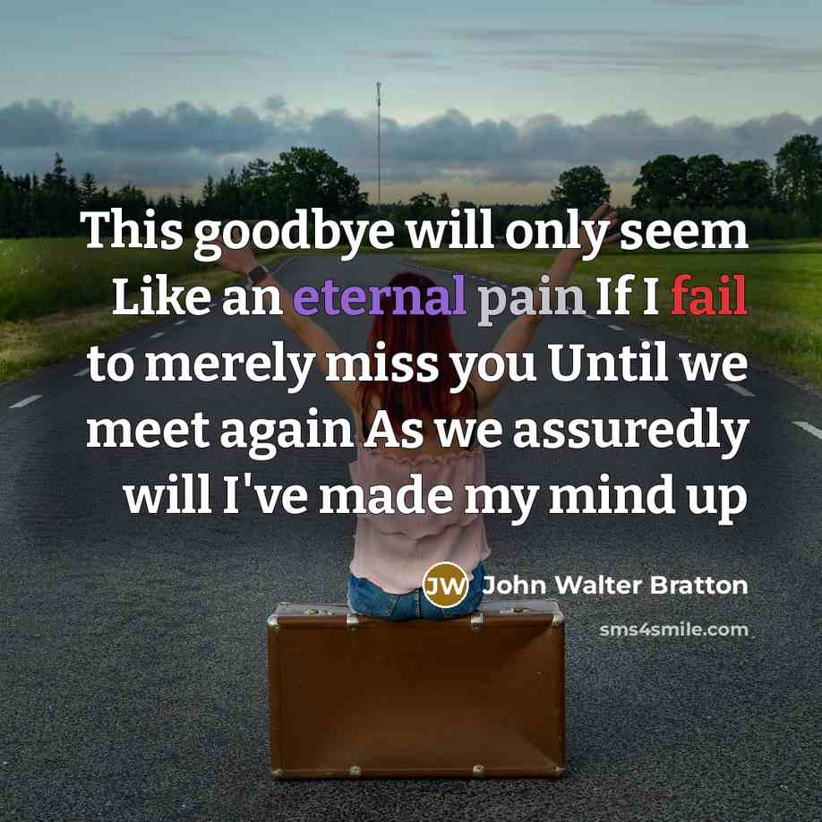 “This goodbye will only seem Like an eternal pain If I fail to merely miss you Until we meet again As we assuredly will I've made my mind up” quote by John Walter Bratton