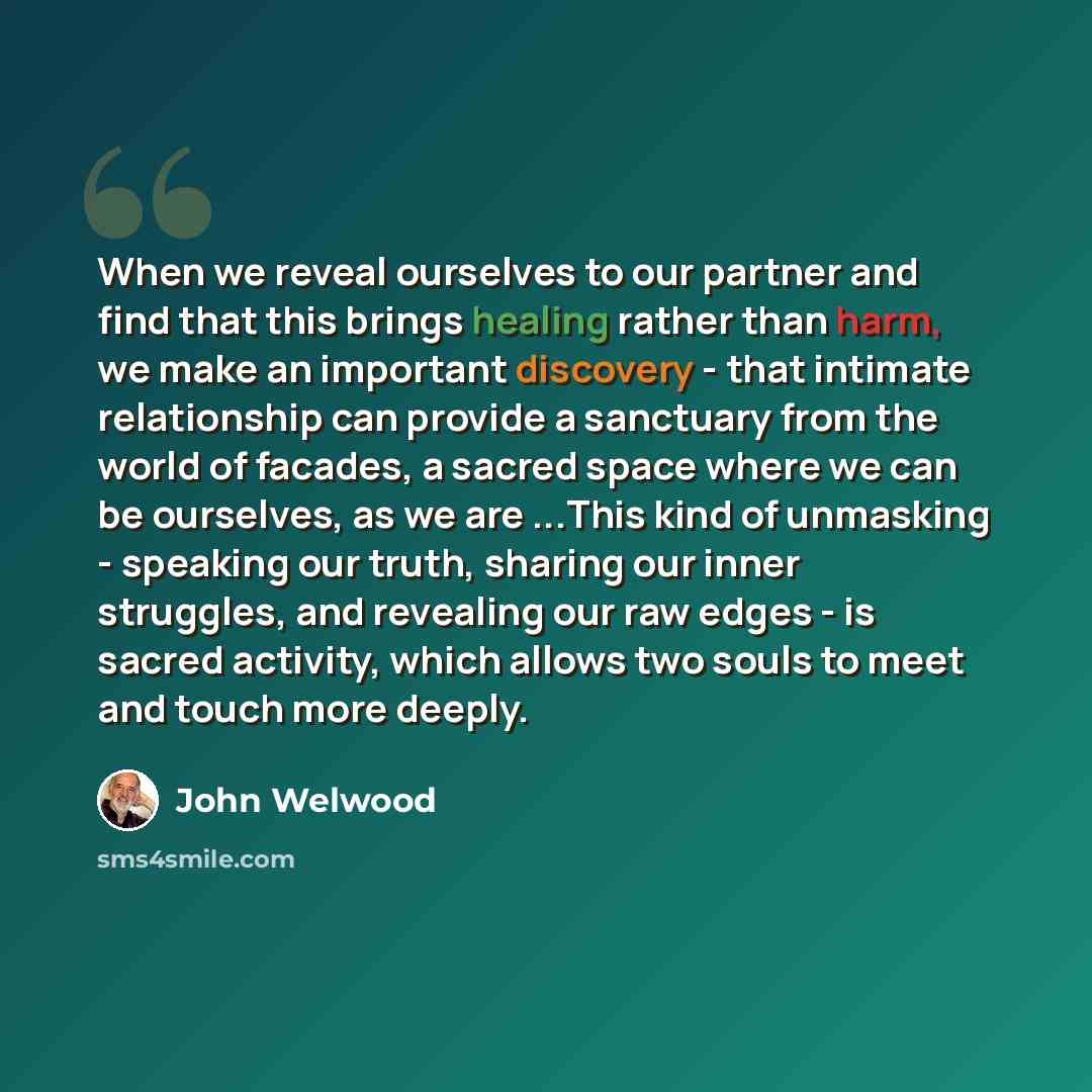 “When we reveal ourselves to our partner and find that this brings healing rather than harm, we make an important discovery - that intimate relationship can provide a sanctuary from the world of facades, a sacred space where we can be ourselves, as we are ...This kind of unmasking - speaking our…” quote by John Welwood