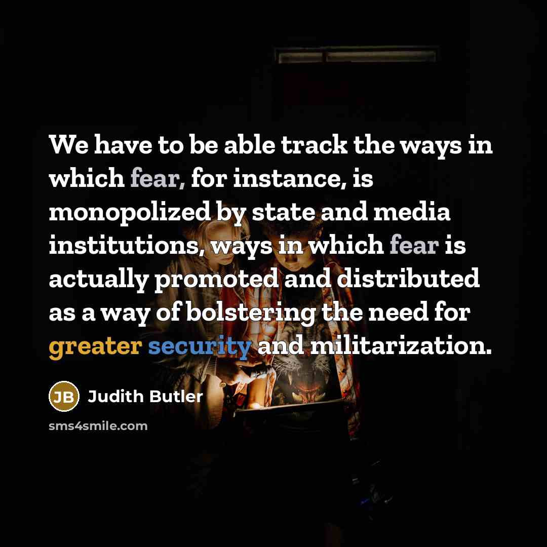 “We have to be able track the ways in which fear, for instance, is monopolized by state and media institutions, ways in which fear is actually promoted and distributed as a way of bolstering the need for greater security and militarization.” quote by Judith Butler