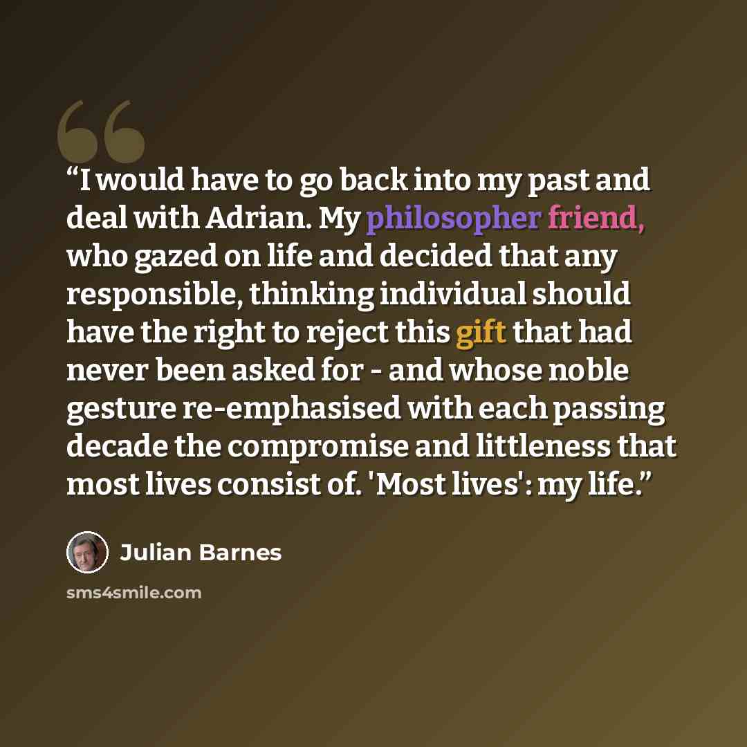 “I would have to go back into my past and deal with Adrian. My philosopher friend, who gazed on life and decided that any responsible, thinking individual should have the right to reject this gift that had never been asked for - and whose noble gesture re-emphasised with each passing decade the…” quote by Julian Barnes