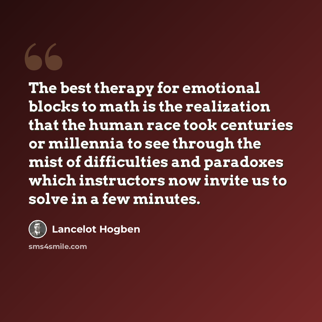 “The best therapy for emotional blocks to math is the realization that the human race took centuries or millennia to see through the mist of difficulties and paradoxes which instructors now invite us to solve in a few minutes.” quote by Lancelot Hogben