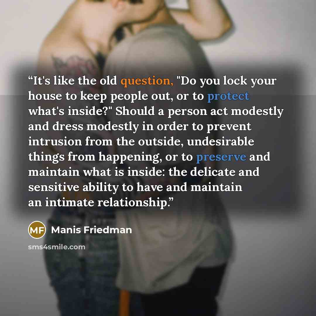 “It's like the old question, "Do you lock your house to keep people out, or to protect what's inside?" Should a person act modestly and dress modestly in order to prevent intrusion from the outside, undesirable things from happening, or to preserve and maintain what is inside: the delicate and…” quote by Manis Friedman