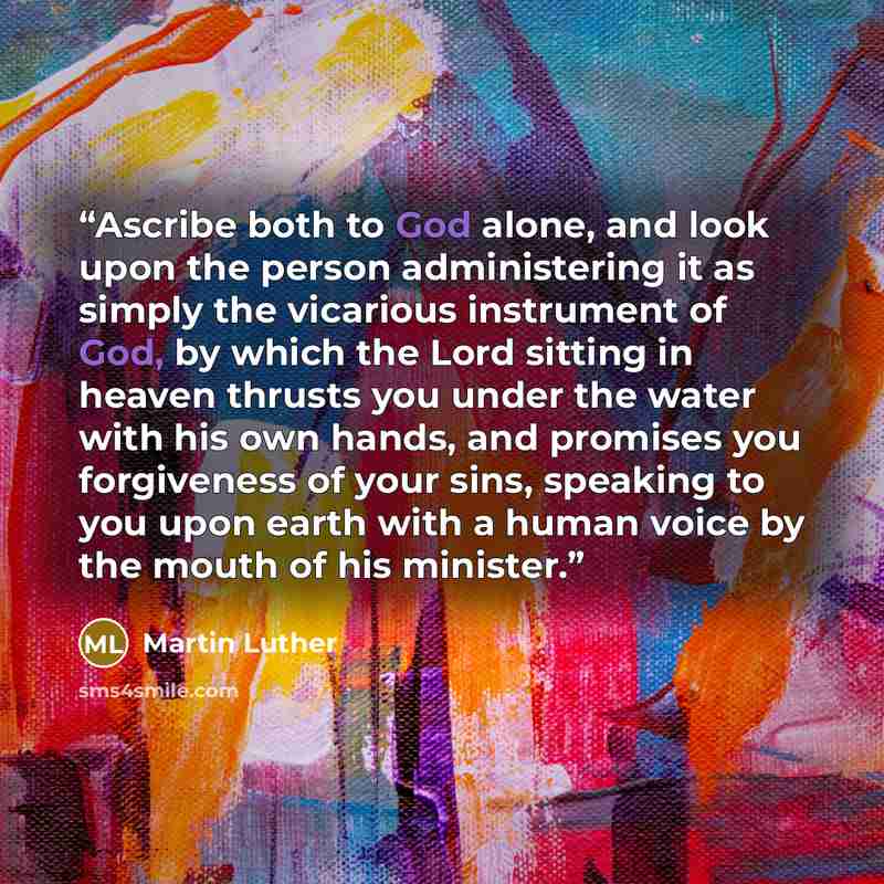 “Ascribe both to God alone, and look upon the person administering it as simply the vicarious instrument of God, by which the Lord sitting in heaven thrusts you under the water with his own hands, and promises you forgiveness of your sins, speaking to you upon earth with a human voice by the mouth…” quote by Martin Luther