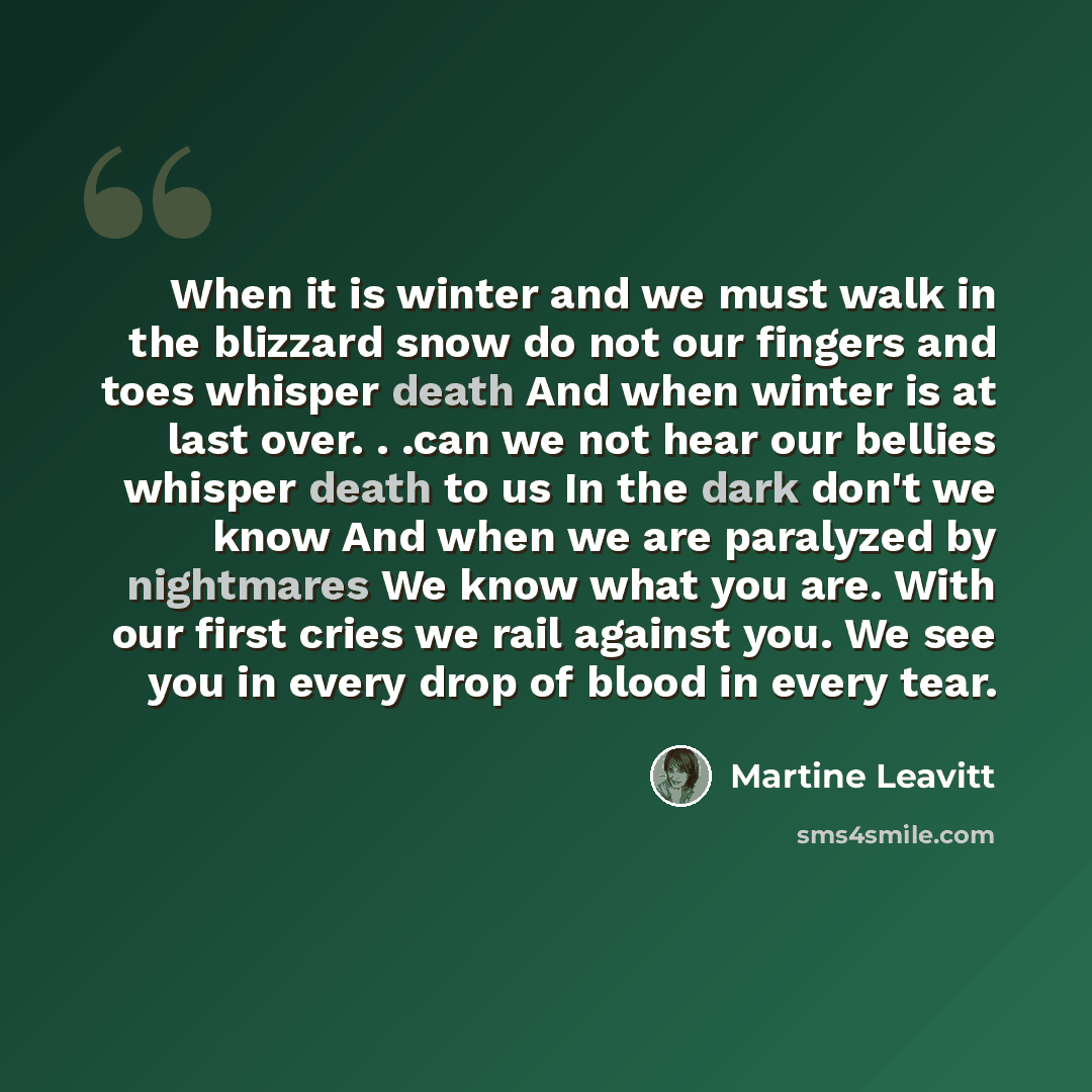 “When it is winter and we must walk in the blizzard snow do not our fingers and toes whisper death And when winter is at last over. . .can we not hear our bellies whisper death to us In the dark don't we know And when we are paralyzed by nightmares We know what you are. With our first cries we rail…” quote by Martine Leavitt