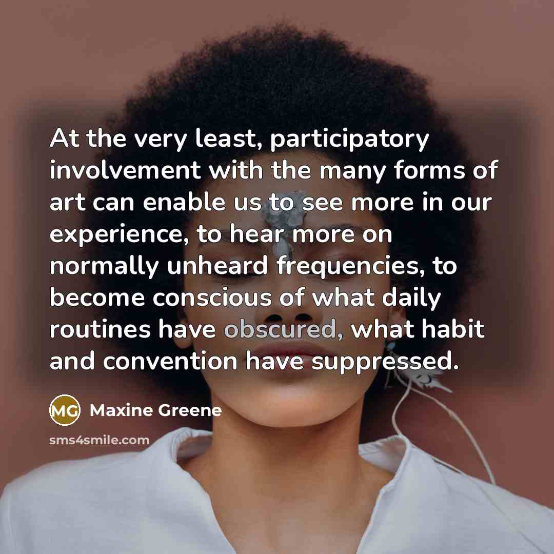 “At the very least, participatory involvement with the many forms of art can enable us to see more in our experience, to hear more on normally unheard frequencies, to become conscious of what daily routines have obscured, what habit and convention have suppressed.” quote by Maxine Greene