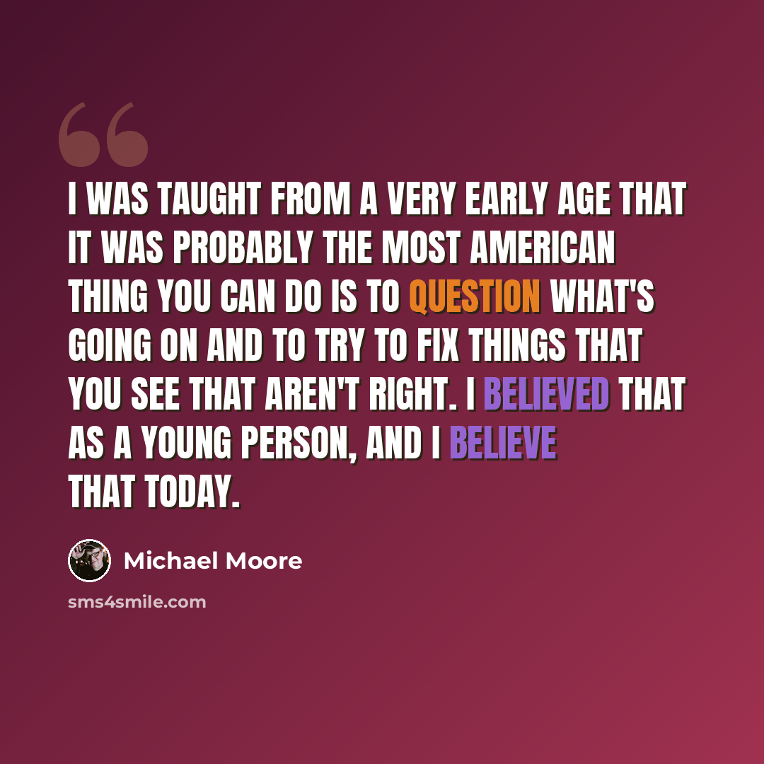 “I was taught from a very early age that it was probably the most American thing you can do is to question what's going on and to try to fix things that you see that aren't right. I believed that as a young person, and I believe that today.” quote by Michael Moore