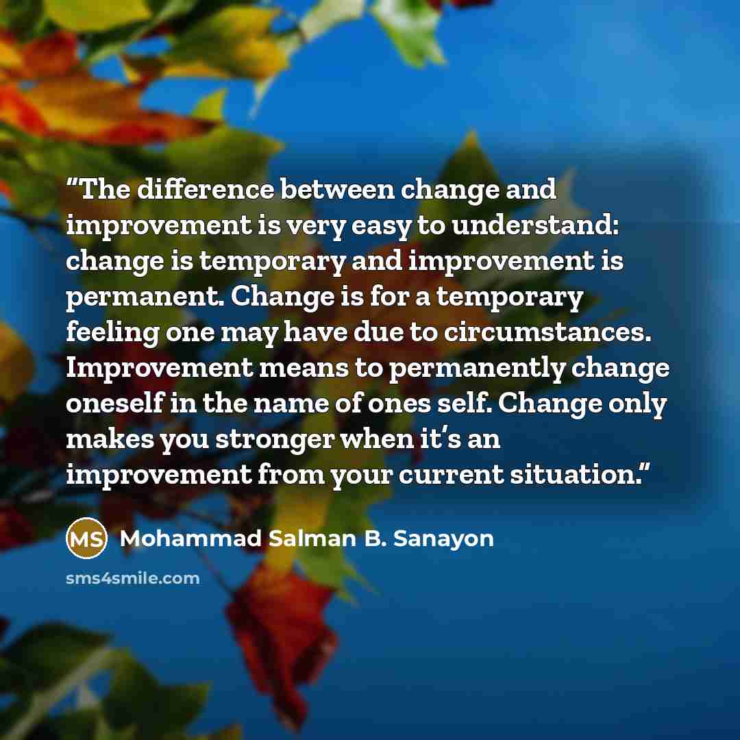 “The difference between change and improvement is very easy to understand: change is temporary and improvement is permanent. Change is for a temporary feeling one may have due to circumstances. Improvement means to permanently change oneself in the name of ones self. Change only makes you stronger…” quote by Mohammad Salman B. Sanayon