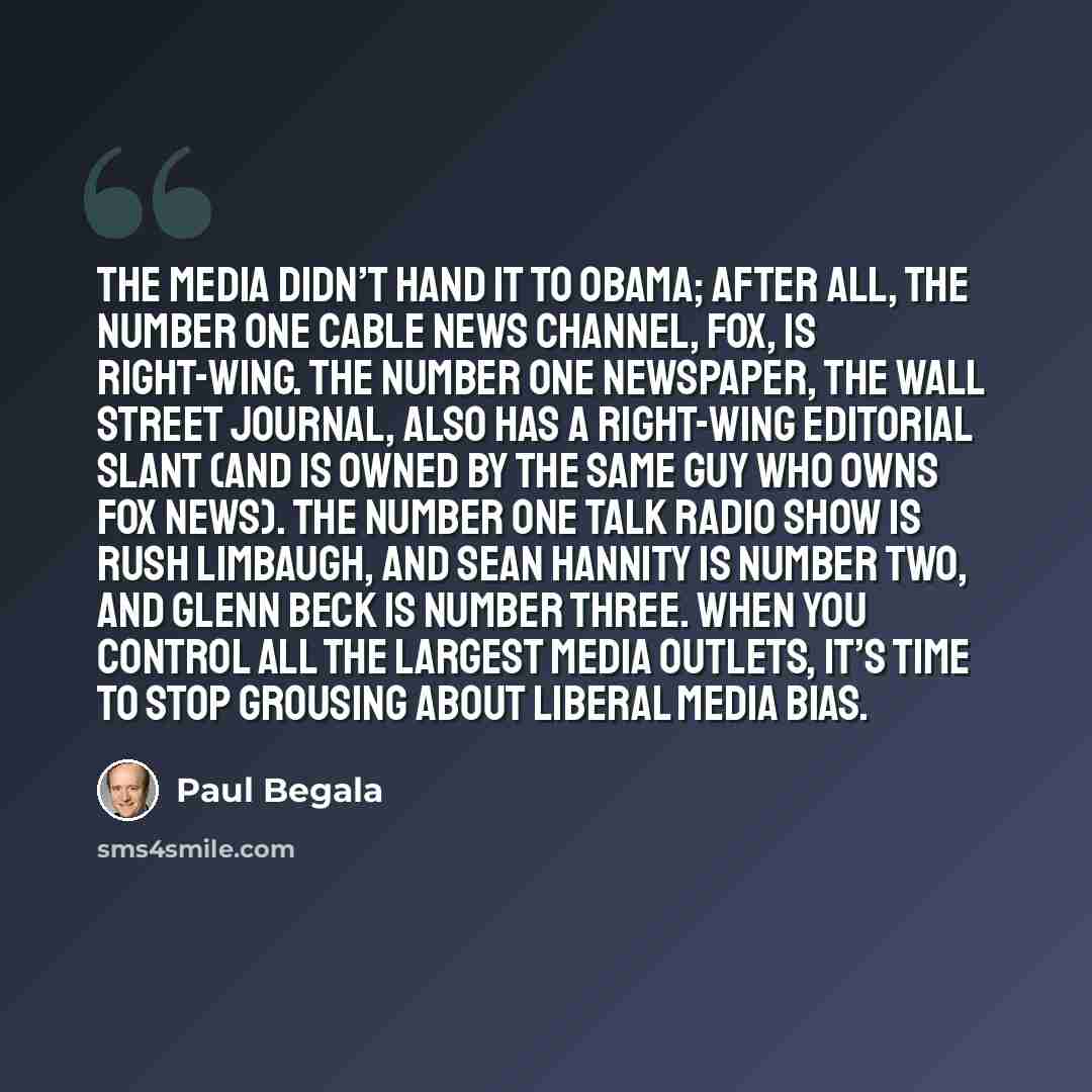 “The media didn’t hand it to Obama; after all, the Number One cable news channel, Fox, is right-wing. The Number One newspaper, the Wall Street Journal, also has a right-wing editorial slant (and is owned by the same guy who owns Fox News). The Number One talk radio show is Rush Limbaugh, and Sean…” quote by Paul Begala
