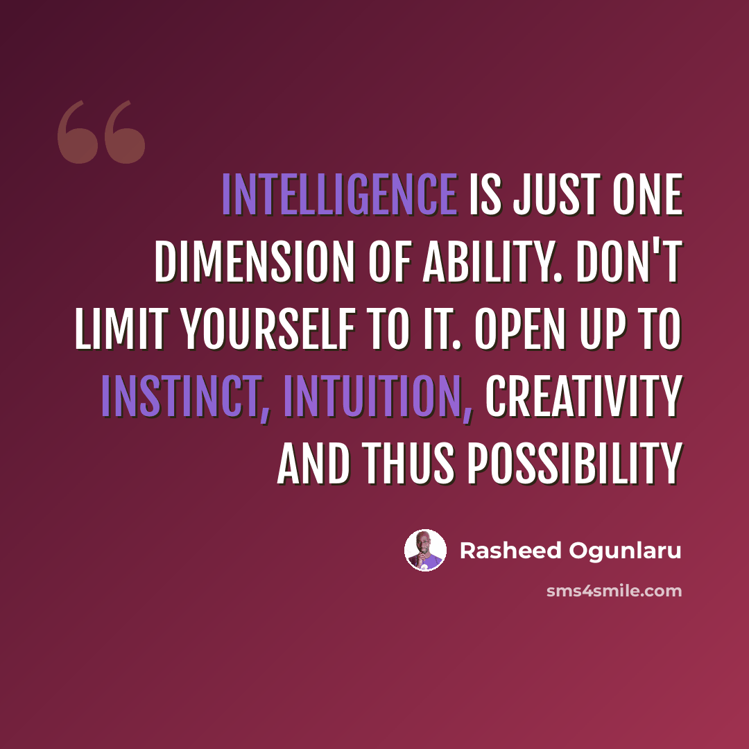 “Intelligence is just one dimension of ability. Don't limit yourself to it. Open up to instinct, intuition, creativity and thus possibility” quote by Rasheed Ogunlaru