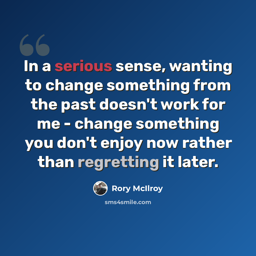 “In a serious sense, wanting to change something from the past doesn't work for me - change something you don't enjoy now rather than regretting it later.” quote by Rory McIlroy