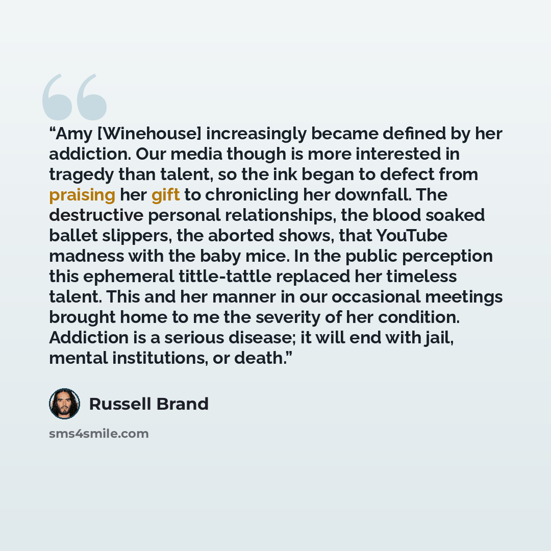“Amy [Winehouse] increasingly became defined by her addiction. Our media though is more interested in tragedy than talent, so the ink began to defect from praising her gift to chronicling her downfall. The destructive personal relationships, the blood soaked ballet slippers, the aborted shows, that…” quote by Russell Brand