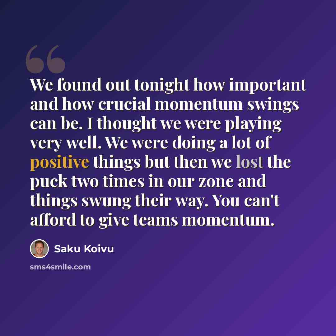 “We found out tonight how important and how crucial momentum swings can be. I thought we were playing very well. We were doing a lot of positive things but then we lost the puck two times in our zone and things swung their way. You can't afford to give teams momentum.” quote by Saku Koivu