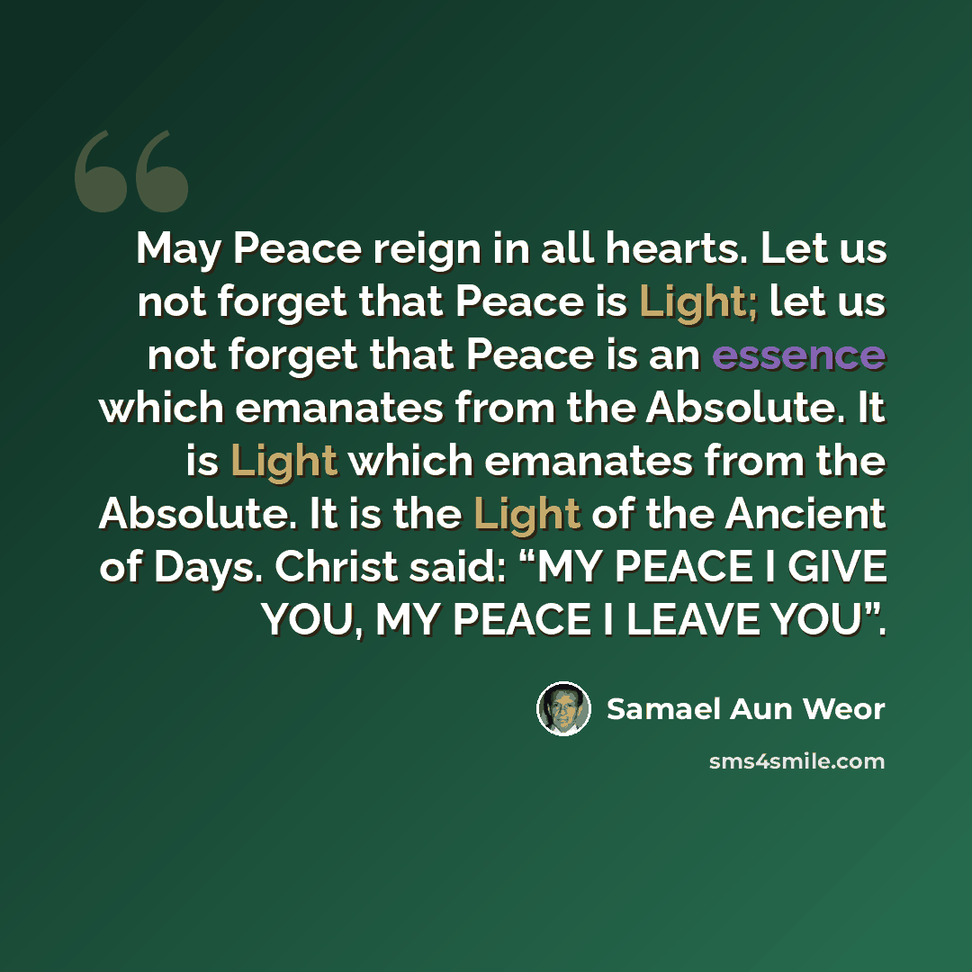 “May Peace reign in all hearts. Let us not forget that Peace is Light; let us not forget that Peace is an essence which emanates from the Absolute. It is Light which emanates from the Absolute. It is the Light of the Ancient of Days. Christ said: “MY PEACE I GIVE YOU, MY PEACE I LEAVE YOU”.” quote by Samael Aun Weor