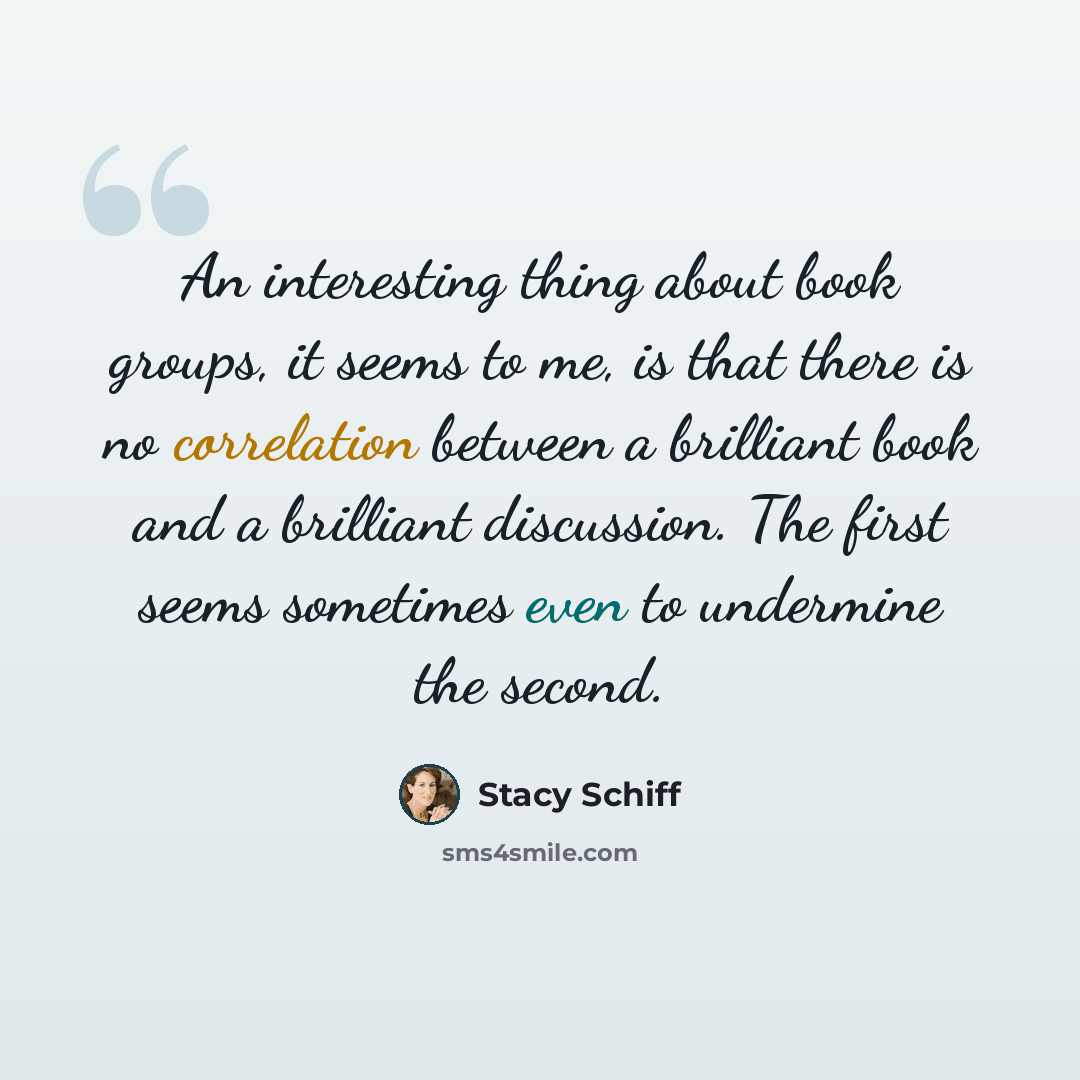 “An interesting thing about book groups, it seems to me, is that there is no correlation between a brilliant book and a brilliant discussion. The first seems sometimes even to undermine the second.” quote by Stacy Schiff