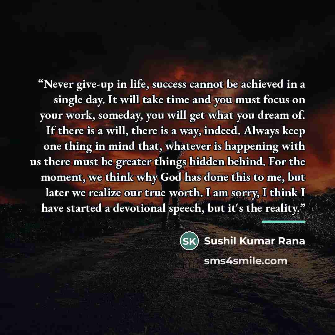 “Never give-up in life, success cannot be achieved in a single day. It will take time and you must focus on your work, someday, you will get what you dream of. If there is a will, there is a way, indeed. Always keep one thing in mind that, whatever is happening with us there must be greater things…” quote by Sushil Kumar Rana