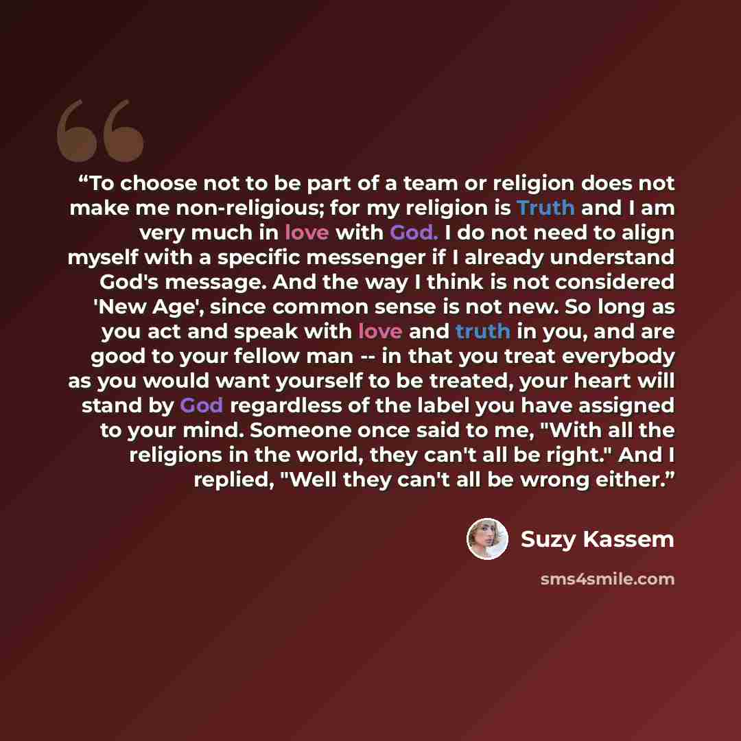 “To choose not to be part of a team or religion does not make me non-religious; for my religion is Truth and I am very much in love with God. I do not need to align myself with a specific messenger if I already understand God's message. And the way I think is not considered 'New Age', since common…” quote by Suzy Kassem
