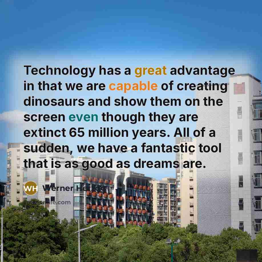 “Technology has a great advantage in that we are capable of creating dinosaurs and show them on the screen even though they are extinct 65 million years. All of a sudden, we have a fantastic tool that is as good as dreams are.” quote by Werner Herzog