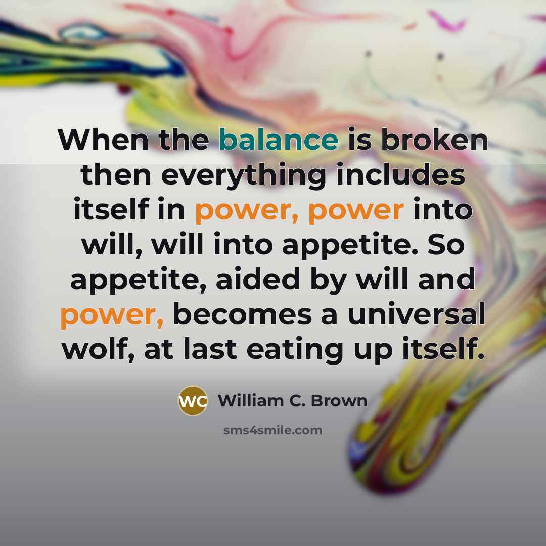 “When the balance is broken then everything includes itself in power, power into will, will into appetite. So appetite, aided by will and power, becomes a universal wolf, at last eating up itself.” quote by William C. Brown