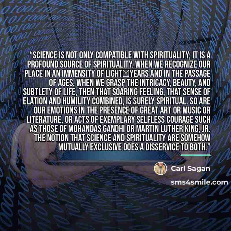 “Science is not only compatible with spirituality; it is a profound source of spirituality. When we recognize our place in an immensity of light‐years and in the passage of ages, when we grasp the intricacy, beauty, and subtlety of life, then that soaring feeling, that sense of elation and humility…” quote by Carl Sagan