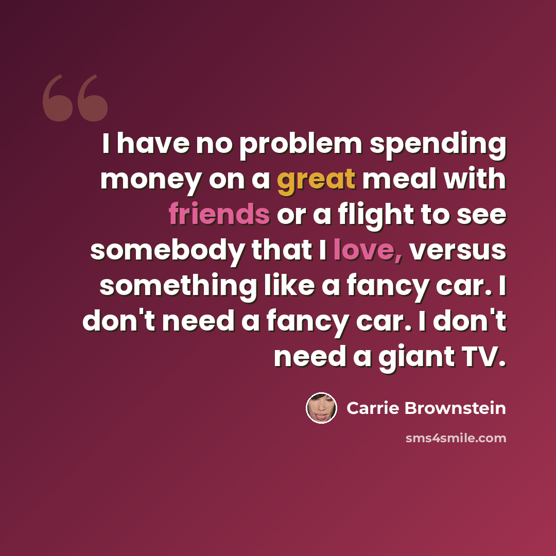 “I have no problem spending money on a great meal with friends or a flight to see somebody that I love, versus something like a fancy car. I don't need a fancy car. I don't need a giant TV.” quote by Carrie Brownstein