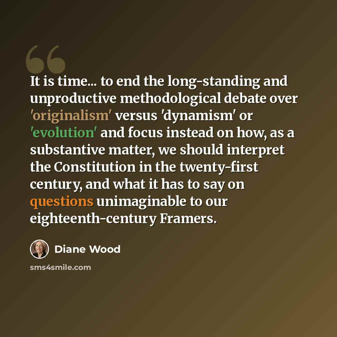“It is time... to end the long-standing and unproductive methodological debate over 'originalism' versus 'dynamism' or 'evolution' and focus instead on how, as a substantive matter, we should interpret the Constitution in the twenty-first century, and what it has to say on questions unimaginable to…” quote by Diane Wood