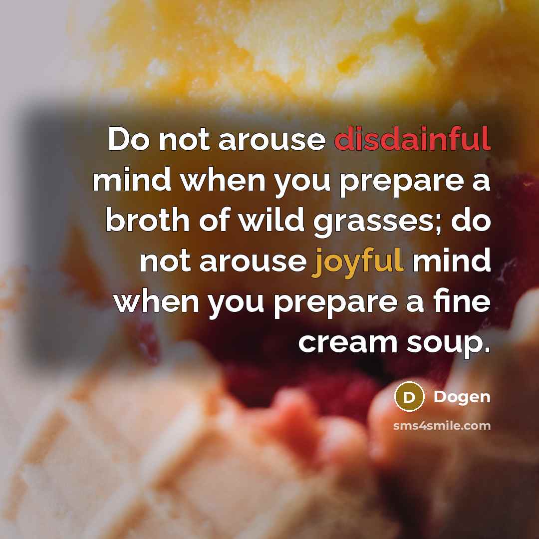 “Do not arouse disdainful mind when you prepare a broth of wild grasses; do not arouse joyful mind when you prepare a fine cream soup.” quote by Dogen