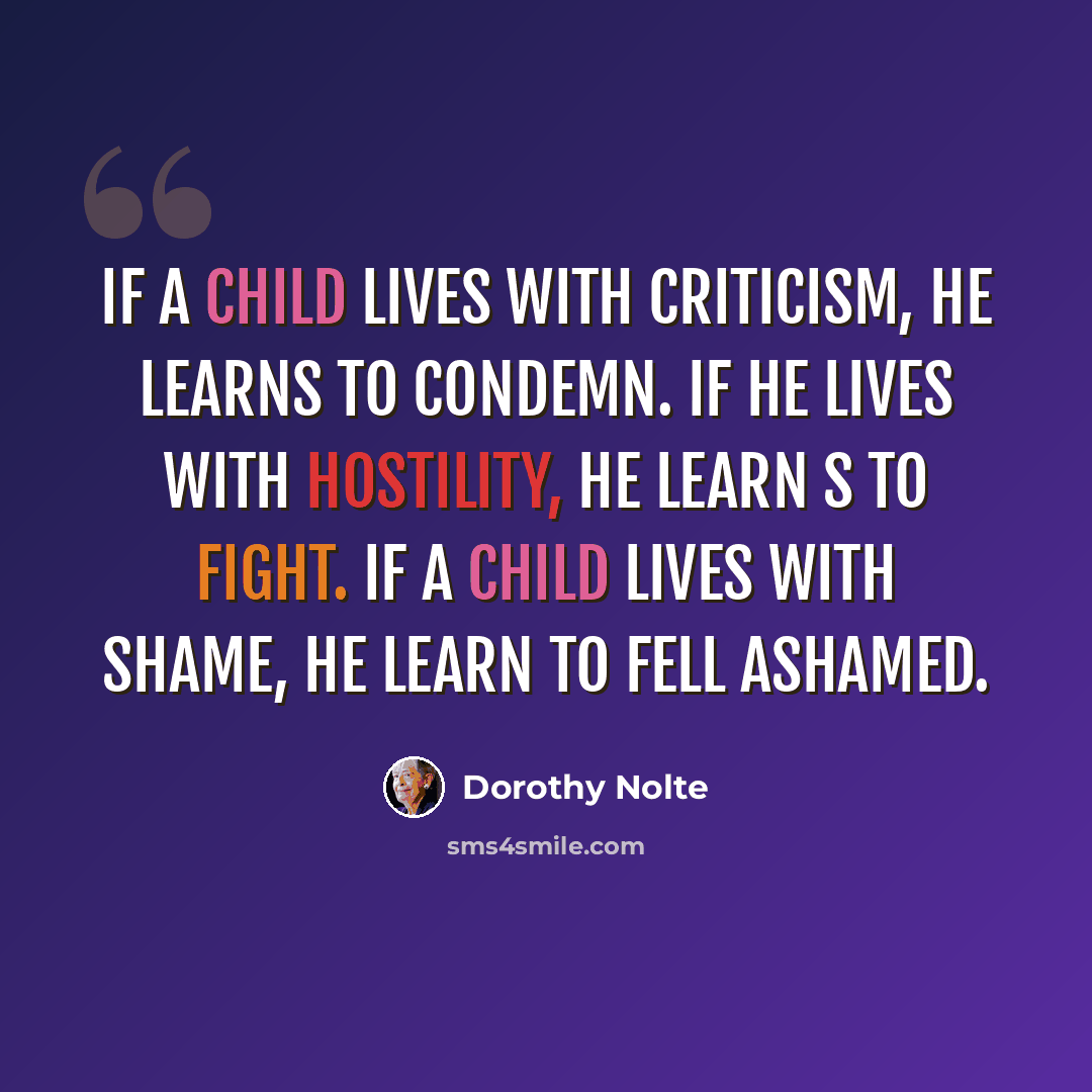 “If a child lives with criticism, he learns to condemn. If he lives with hostility, he learn s to fight. If a child lives with shame, he learn to fell ashamed.” quote by Dorothy Nolte