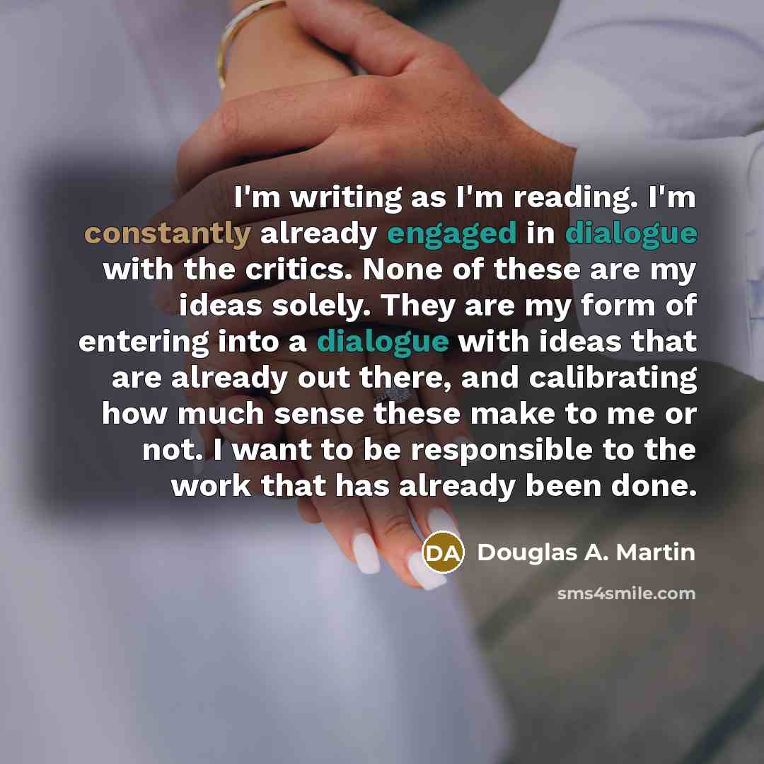 “I'm writing as I'm reading. I'm constantly already engaged in dialogue with the critics. None of these are my ideas solely. They are my form of entering into a dialogue with ideas that are already out there, and calibrating how much sense these make to me or not. I want to be responsible to the…” quote by Douglas A. Martin