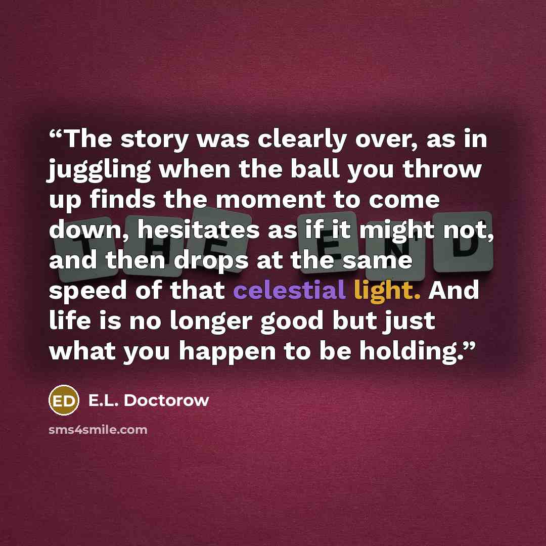 “The story was clearly over, as in juggling when the ball you throw up finds the moment to come down, hesitates as if it might not, and then drops at the same speed of that celestial light. And life is no longer good but just what you happen to be holding.” quote by E.L. Doctorow