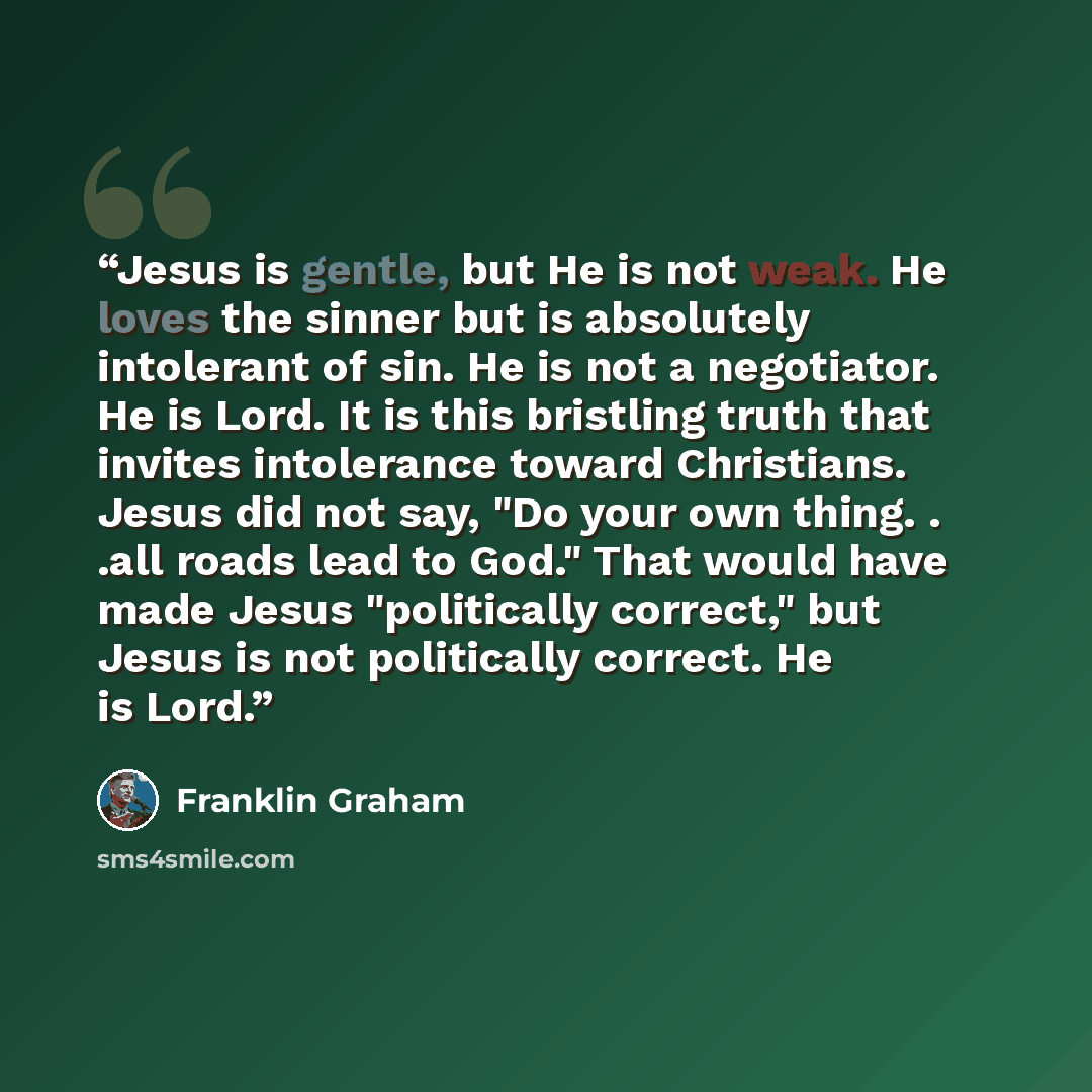 “Jesus is gentle, but He is not weak. He loves the sinner but is absolutely intolerant of sin. He is not a negotiator. He is Lord. It is this bristling truth that invites intolerance toward Christians. Jesus did not say, "Do your own thing. . .all roads lead to God." That would have made Jesus…” quote by Franklin Graham