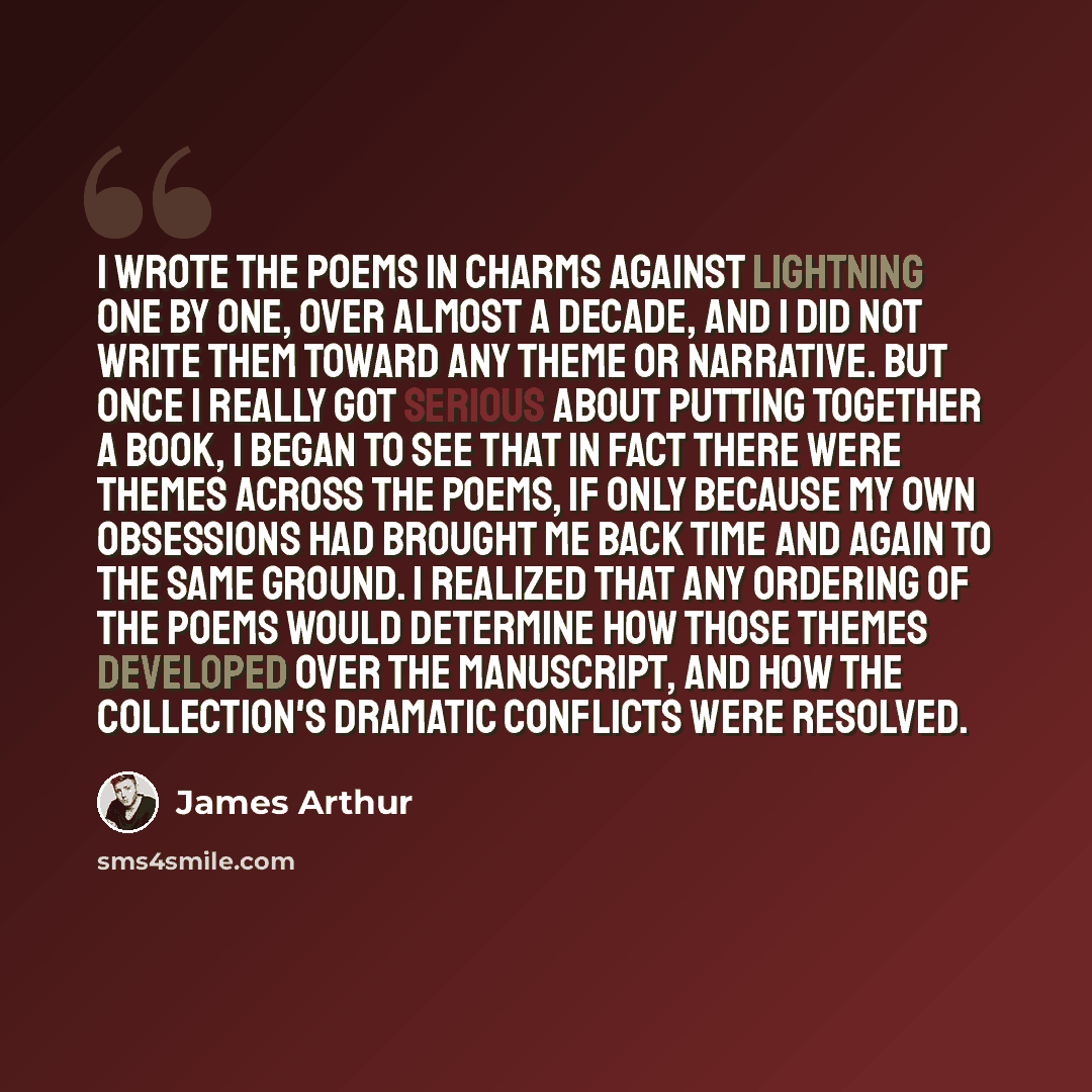 “I wrote the poems in Charms Against Lightning one by one, over almost a decade, and I did not write them toward any theme or narrative. But once I really got serious about putting together a book, I began to see that in fact there were themes across the poems, if only because my own obsessions had…” quote by James Arthur