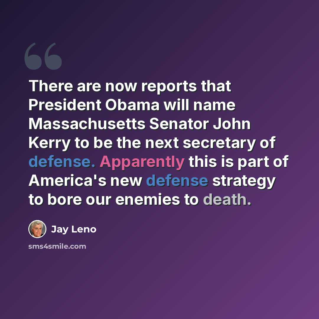 “There are now reports that President Obama will name Massachusetts Senator John Kerry to be the next secretary of defense. Apparently this is part of America's new defense strategy to bore our enemies to death.” quote by Jay Leno