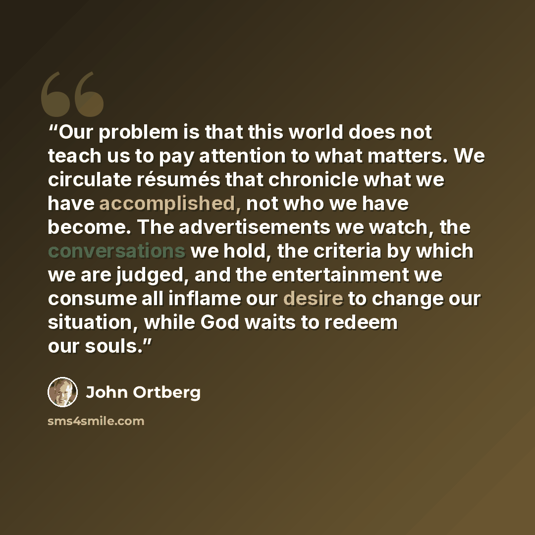 “Our problem is that this world does not teach us to pay attention to what matters. We circulate résumés that chronicle what we have accomplished, not who we have become. The advertisements we watch, the conversations we hold, the criteria by which we are judged, and the entertainment we consume…” quote by John Ortberg