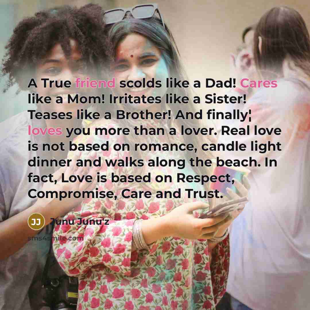 “A True friend scolds like a Dad! Cares like a Mom! Irritates like a Sister! Teases like a Brother! And finally¦ loves you more than a lover. Real love is not based on romance, candle light dinner and walks along the beach. In fact, Love is based on Respect, Compromise, Care and Trust.” quote by Junu Junu'z