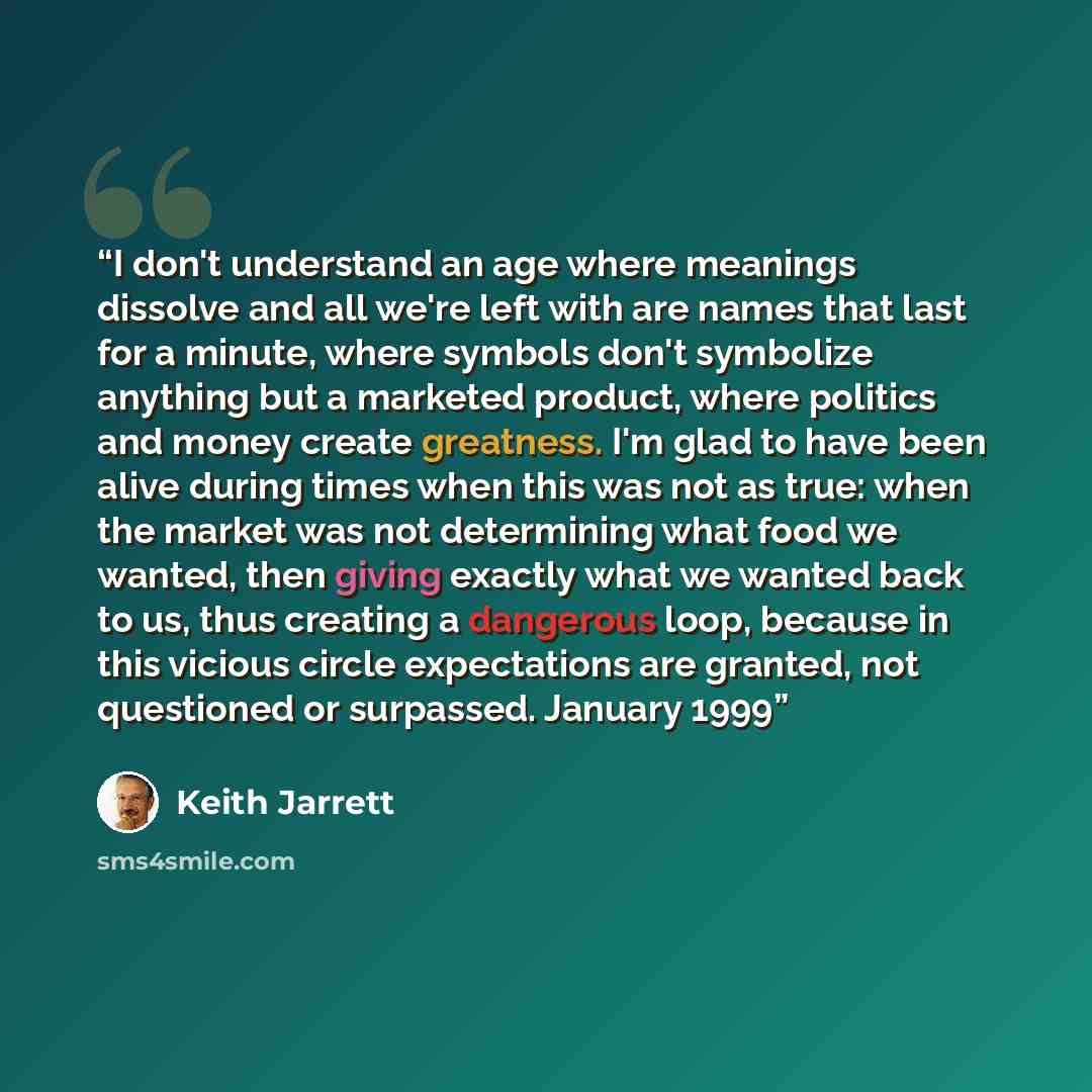 “I don't understand an age where meanings dissolve and all we're left with are names that last for a minute, where symbols don't symbolize anything but a marketed product, where politics and money create greatness. I'm glad to have been alive during times when this was not as true: when the market…” quote by Keith Jarrett