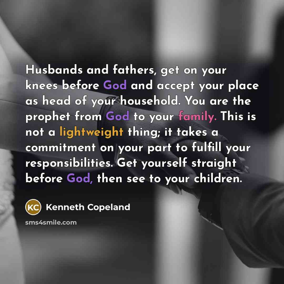 “Husbands and fathers, get on your knees before God and accept your place as head of your household. You are the prophet from God to your family. This is not a lightweight thing; it takes a commitment on your part to fulfill your responsibilities. Get yourself straight before God, then see to your…” quote by Kenneth Copeland