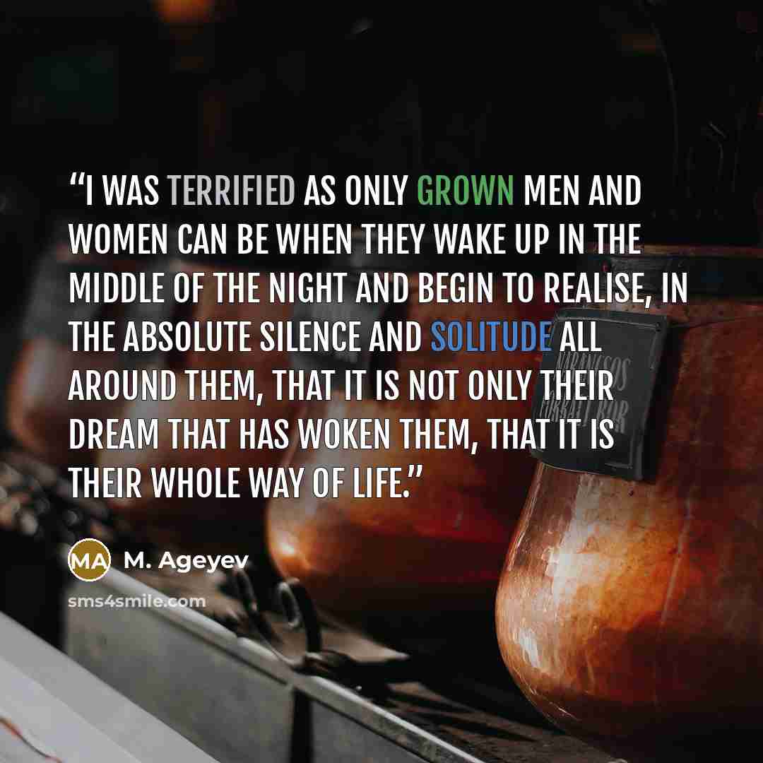 “I was terrified as only grown men and women can be when they wake up in the middle of the night and begin to realise, in the absolute silence and solitude all around them, that it is not only their dream that has woken them, that it is their whole way of life.” quote by M. Ageyev