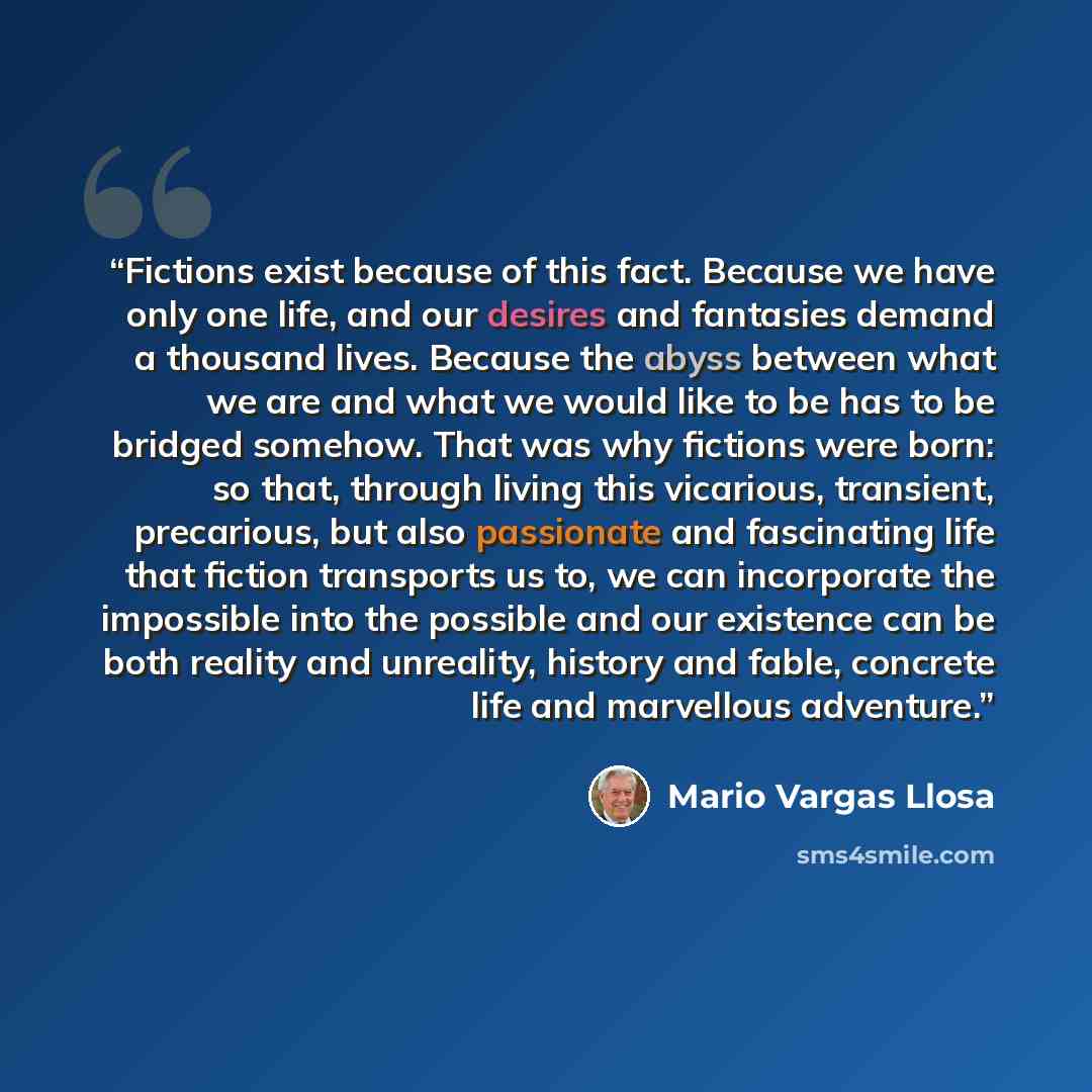“Fictions exist because of this fact. Because we have only one life, and our desires and fantasies demand a thousand lives. Because the abyss between what we are and what we would like to be has to be bridged somehow. That was why fictions were born: so that, through living this vicarious…” quote by Mario Vargas Llosa